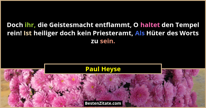 Doch ihr, die Geistesmacht entflammt, O haltet den Tempel rein! Ist heiliger doch kein Priesteramt, Als Hüter des Worts zu sein.... - Paul Heyse