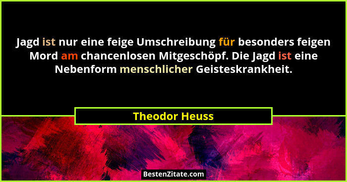 Jagd ist nur eine feige Umschreibung für besonders feigen Mord am chancenlosen Mitgeschöpf. Die Jagd ist eine Nebenform menschlicher G... - Theodor Heuss