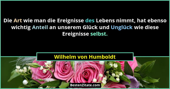 Die Art wie man die Ereignisse des Lebens nimmt, hat ebenso wichtig Anteil an unserem Glück und Unglück wie diese Ereignisse se... - Wilhelm von Humboldt