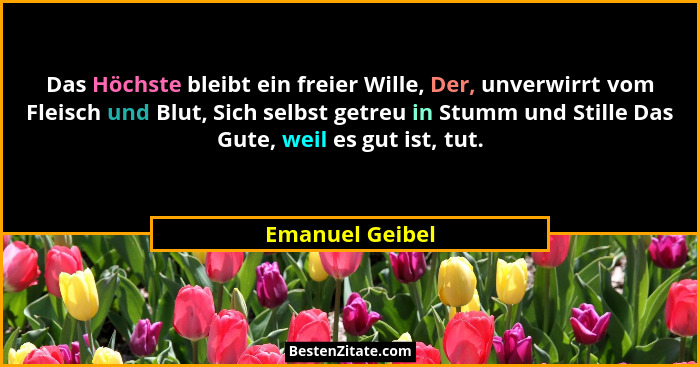 Das Höchste bleibt ein freier Wille, Der, unverwirrt vom Fleisch und Blut, Sich selbst getreu in Stumm und Stille Das Gute, weil es g... - Emanuel Geibel