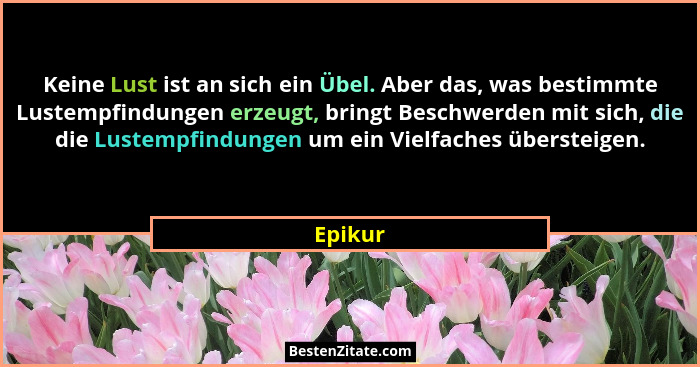 Keine Lust ist an sich ein Übel. Aber das, was bestimmte Lustempfindungen erzeugt, bringt Beschwerden mit sich, die die Lustempfindungen um e... - Epikur