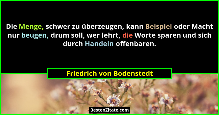 Die Menge, schwer zu überzeugen, kann Beispiel oder Macht nur beugen, drum soll, wer lehrt, die Worte sparen und sich durch... - Friedrich von Bodenstedt