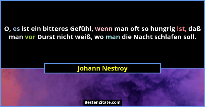 O, es ist ein bitteres Gefühl, wenn man oft so hungrig ist, daß man vor Durst nicht weiß, wo man die Nacht schlafen soll.... - Johann Nestroy