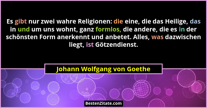Es gibt nur zwei wahre Religionen: die eine, die das Heilige, das in und um uns wohnt, ganz formlos, die andere, die es i... - Johann Wolfgang von Goethe