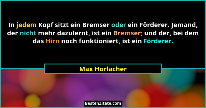 In jedem Kopf sitzt ein Bremser oder ein Förderer. Jemand, der nicht mehr dazulernt, ist ein Bremser; und der, bei dem das Hirn noch f... - Max Horlacher