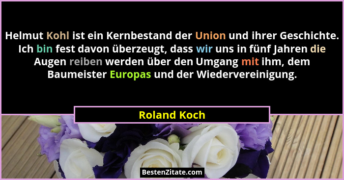 Helmut Kohl ist ein Kernbestand der Union und ihrer Geschichte. Ich bin fest davon überzeugt, dass wir uns in fünf Jahren die Augen reib... - Roland Koch