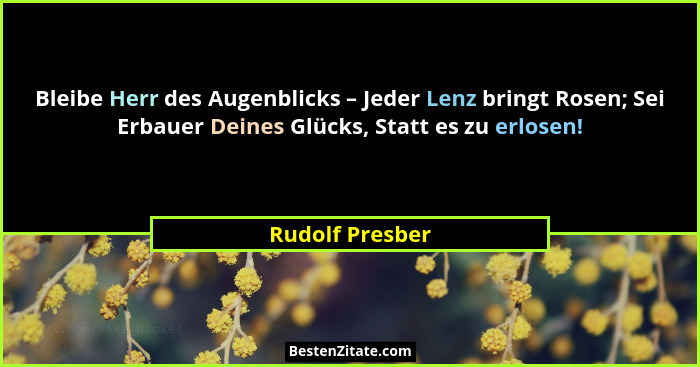 Bleibe Herr des Augenblicks – Jeder Lenz bringt Rosen; Sei Erbauer Deines Glücks, Statt es zu erlosen!... - Rudolf Presber