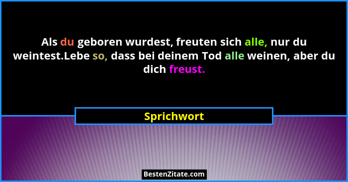 Als du geboren wurdest, freuten sich alle, nur du weintest.Lebe so, dass bei deinem Tod alle weinen, aber du dich freust.... - Sprichwort