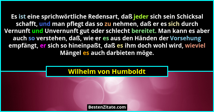 Es ist eine sprichwörtliche Redensart, daß jeder sich sein Schicksal schafft, und man pflegt das so zu nehmen, daß er es sich d... - Wilhelm von Humboldt