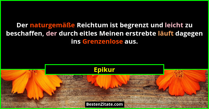 Der naturgemäße Reichtum ist begrenzt und leicht zu beschaffen, der durch eitles Meinen erstrebte läuft dagegen ins Grenzenlose aus.... - Epikur