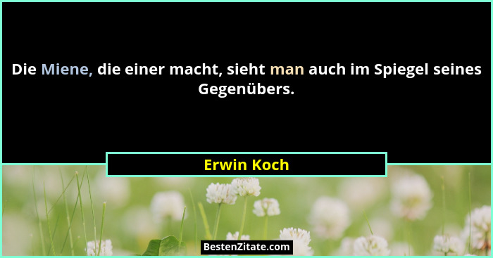 Die Miene, die einer macht, sieht man auch im Spiegel seines Gegenübers.... - Erwin Koch