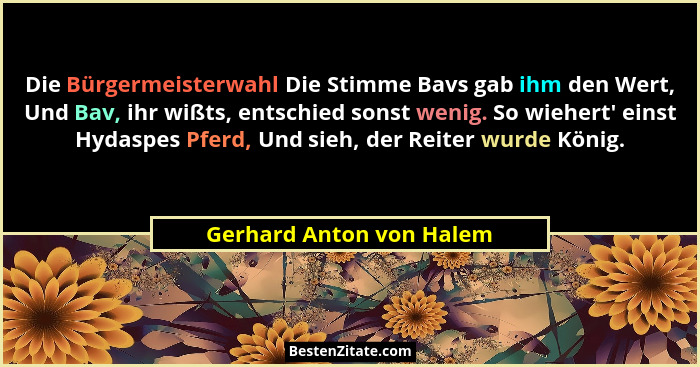 Die Bürgermeisterwahl Die Stimme Bavs gab ihm den Wert, Und Bav, ihr wißts, entschied sonst wenig. So wiehert' einst Hyd... - Gerhard Anton von Halem