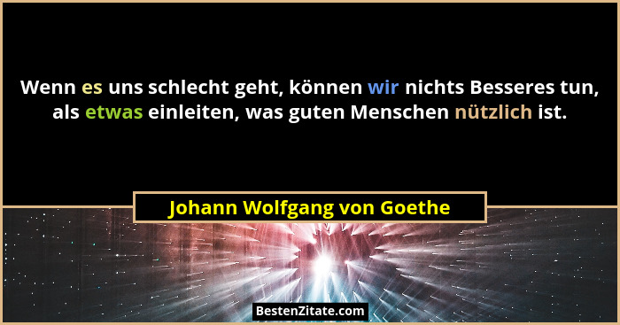 Wenn es uns schlecht geht, können wir nichts Besseres tun, als etwas einleiten, was guten Menschen nützlich ist.... - Johann Wolfgang von Goethe