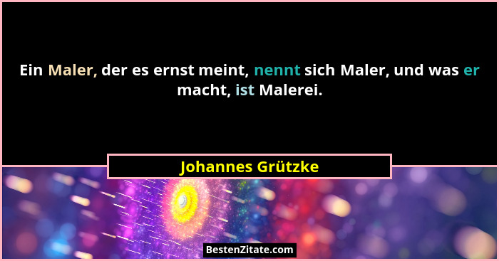 Ein Maler, der es ernst meint, nennt sich Maler, und was er macht, ist Malerei.... - Johannes Grützke