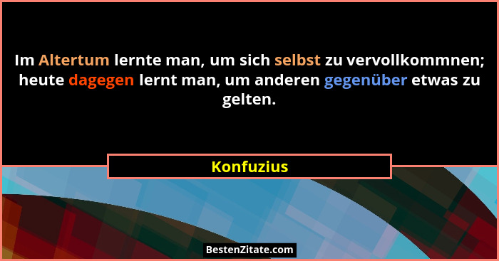 Im Altertum lernte man, um sich selbst zu vervollkommnen; heute dagegen lernt man, um anderen gegenüber etwas zu gelten.... - Konfuzius