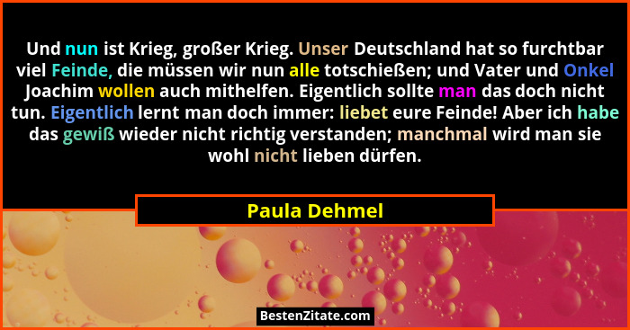 Und nun ist Krieg, großer Krieg. Unser Deutschland hat so furchtbar viel Feinde, die müssen wir nun alle totschießen; und Vater und Onk... - Paula Dehmel
