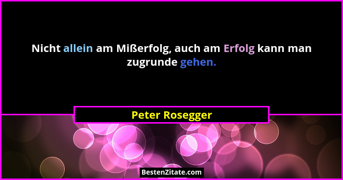 Nicht allein am Mißerfolg, auch am Erfolg kann man zugrunde gehen.... - Peter Rosegger