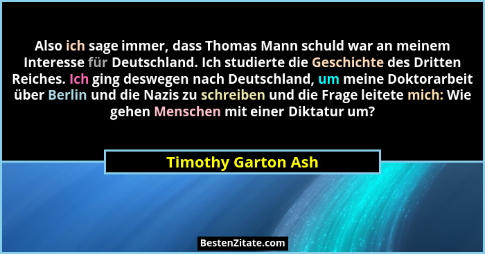Also ich sage immer, dass Thomas Mann schuld war an meinem Interesse für Deutschland. Ich studierte die Geschichte des Dritten Re... - Timothy Garton Ash