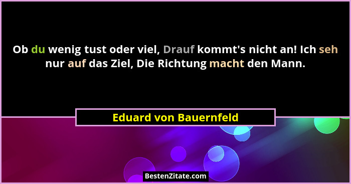 Ob du wenig tust oder viel, Drauf kommt's nicht an! Ich seh nur auf das Ziel, Die Richtung macht den Mann.... - Eduard von Bauernfeld