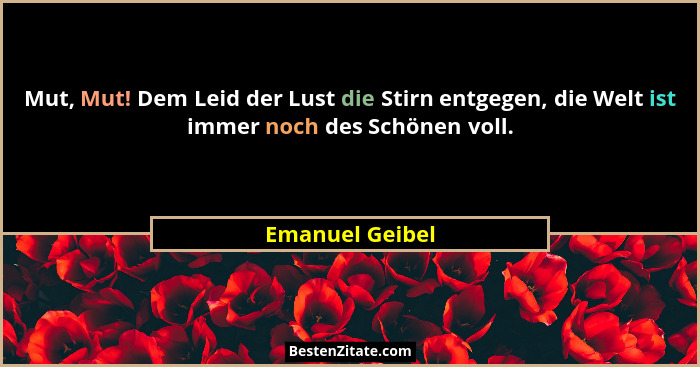 Mut, Mut! Dem Leid der Lust die Stirn entgegen, die Welt ist immer noch des Schönen voll.... - Emanuel Geibel
