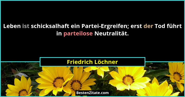 Leben ist schicksalhaft ein Partei-Ergreifen; erst der Tod führt in parteilose Neutralität.... - Friedrich Löchner
