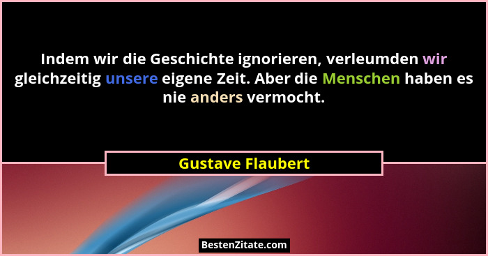 Indem wir die Geschichte ignorieren, verleumden wir gleichzeitig unsere eigene Zeit. Aber die Menschen haben es nie anders vermocht... - Gustave Flaubert