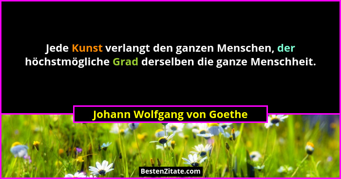 Jede Kunst verlangt den ganzen Menschen, der höchstmögliche Grad derselben die ganze Menschheit.... - Johann Wolfgang von Goethe