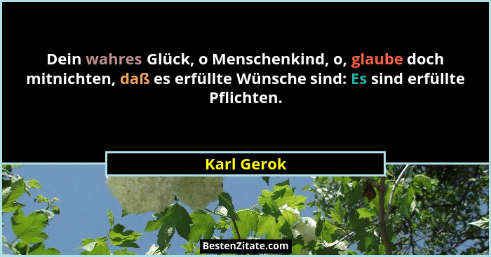 Dein wahres Glück, o Menschenkind, o, glaube doch mitnichten, daß es erfüllte Wünsche sind: Es sind erfüllte Pflichten.... - Karl Gerok