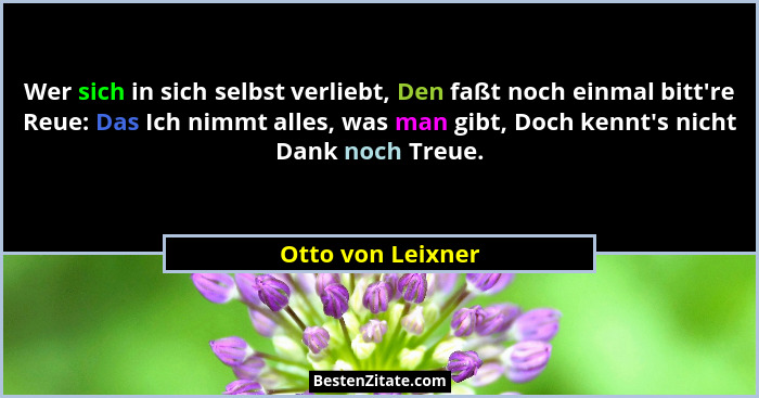 Wer sich in sich selbst verliebt, Den faßt noch einmal bitt're Reue: Das Ich nimmt alles, was man gibt, Doch kennt's nicht... - Otto von Leixner