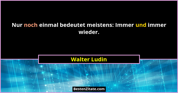 Nur noch einmal bedeutet meistens: Immer und immer wieder.... - Walter Ludin
