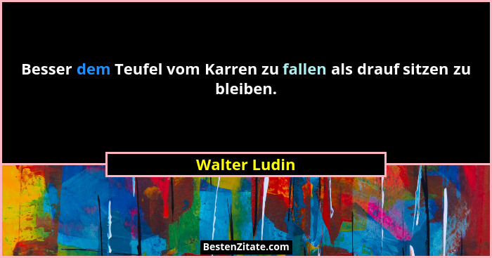 Besser dem Teufel vom Karren zu fallen als drauf sitzen zu bleiben.... - Walter Ludin