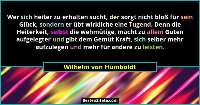 Wer sich heiter zu erhalten sucht, der sorgt nicht bloß für sein Glück, sondern er übt wirkliche eine Tugend. Denn die Heiterke... - Wilhelm von Humboldt