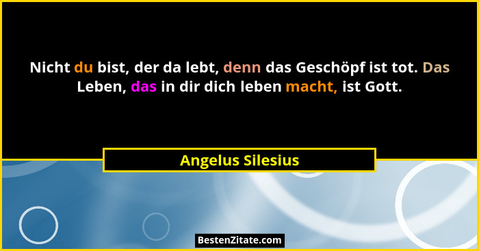 Nicht du bist, der da lebt, denn das Geschöpf ist tot. Das Leben, das in dir dich leben macht, ist Gott.... - Angelus Silesius