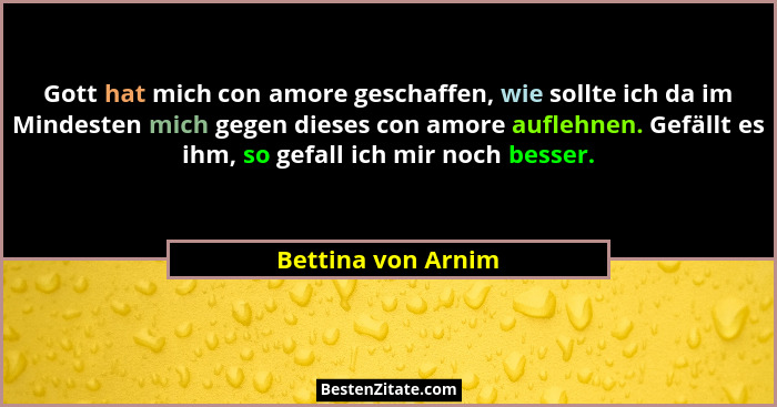 Gott hat mich con amore geschaffen, wie sollte ich da im Mindesten mich gegen dieses con amore auflehnen. Gefällt es ihm, so gefal... - Bettina von Arnim