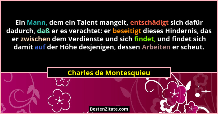 Ein Mann, dem ein Talent mangelt, entschädigt sich dafür dadurch, daß er es verachtet: er beseitigt dieses Hindernis, das er... - Charles de Montesquieu