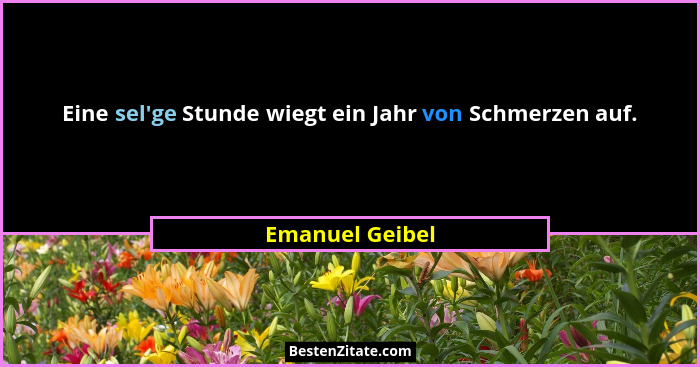 Eine sel'ge Stunde wiegt ein Jahr von Schmerzen auf.... - Emanuel Geibel