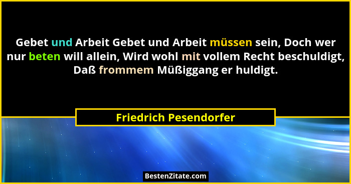 Gebet und Arbeit Gebet und Arbeit müssen sein, Doch wer nur beten will allein, Wird wohl mit vollem Recht beschuldigt, Daß fro... - Friedrich Pesendorfer