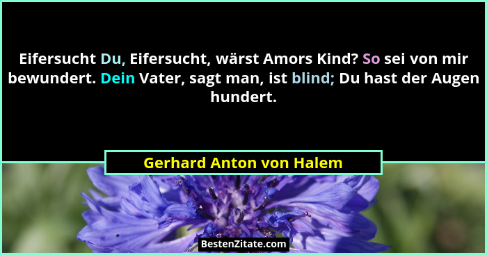 Eifersucht Du, Eifersucht, wärst Amors Kind? So sei von mir bewundert. Dein Vater, sagt man, ist blind; Du hast der Augen hu... - Gerhard Anton von Halem