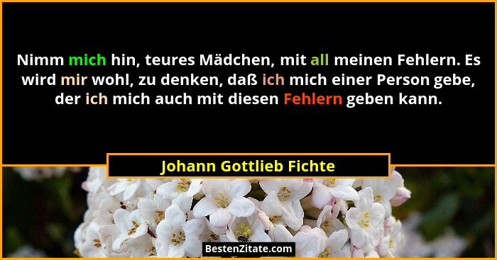 Nimm mich hin, teures Mädchen, mit all meinen Fehlern. Es wird mir wohl, zu denken, daß ich mich einer Person gebe, der ich m... - Johann Gottlieb Fichte