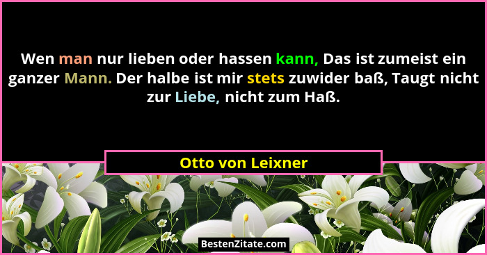 Wen man nur lieben oder hassen kann, Das ist zumeist ein ganzer Mann. Der halbe ist mir stets zuwider baß, Taugt nicht zur Liebe, n... - Otto von Leixner