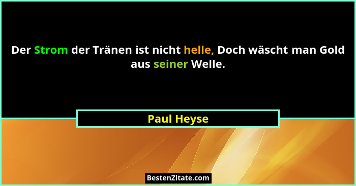 Der Strom der Tränen ist nicht helle, Doch wäscht man Gold aus seiner Welle.... - Paul Heyse