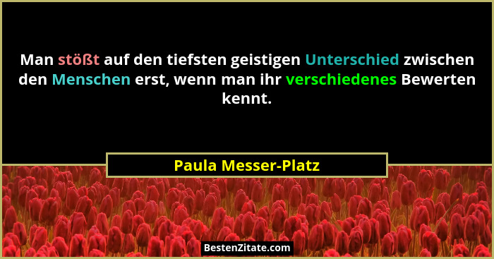 Man stößt auf den tiefsten geistigen Unterschied zwischen den Menschen erst, wenn man ihr verschiedenes Bewerten kennt.... - Paula Messer-Platz