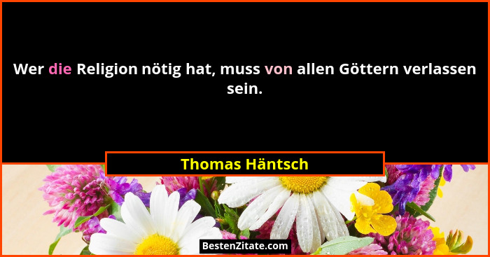 Wer die Religion nötig hat, muss von allen Göttern verlassen sein.... - Thomas Häntsch