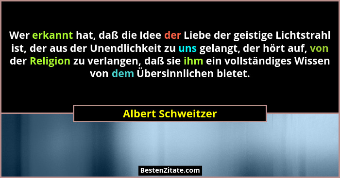 Wer erkannt hat, daß die Idee der Liebe der geistige Lichtstrahl ist, der aus der Unendlichkeit zu uns gelangt, der hört auf, von... - Albert Schweitzer