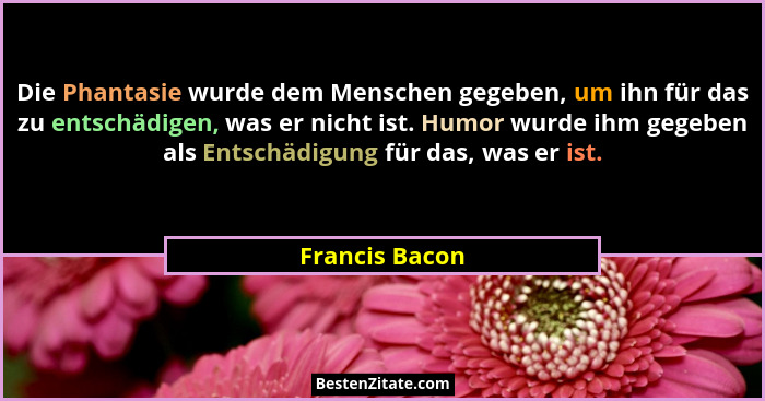 Die Phantasie wurde dem Menschen gegeben, um ihn für das zu entschädigen, was er nicht ist. Humor wurde ihm gegeben als Entschädigung... - Francis Bacon