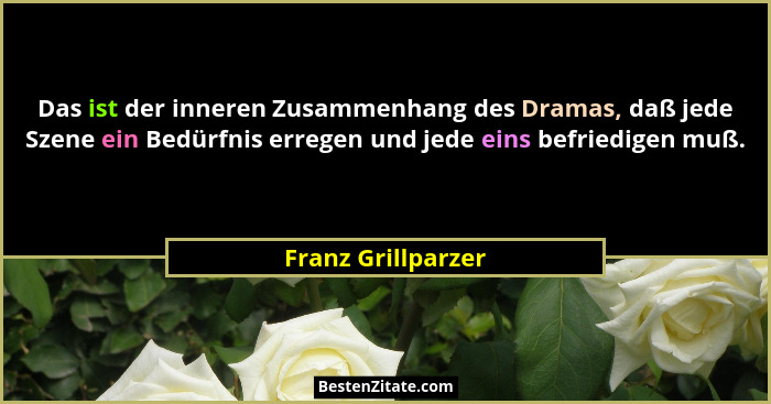 Das ist der inneren Zusammenhang des Dramas, daß jede Szene ein Bedürfnis erregen und jede eins befriedigen muß.... - Franz Grillparzer