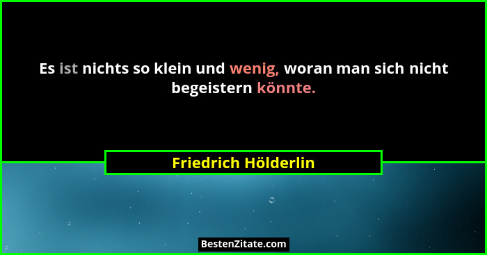 Es ist nichts so klein und wenig, woran man sich nicht begeistern könnte.... - Friedrich Hölderlin