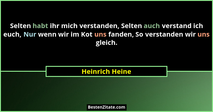 Selten habt ihr mich verstanden, Selten auch verstand ich euch, Nur wenn wir im Kot uns fanden, So verstanden wir uns gleich.... - Heinrich Heine