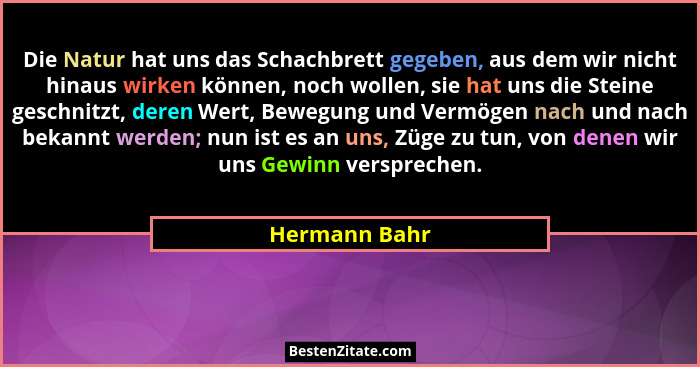 Die Natur hat uns das Schachbrett gegeben, aus dem wir nicht hinaus wirken können, noch wollen, sie hat uns die Steine geschnitzt, dere... - Hermann Bahr