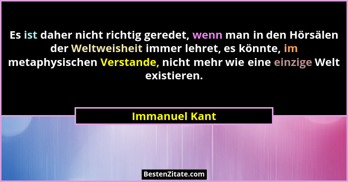 Es ist daher nicht richtig geredet, wenn man in den Hörsälen der Weltweisheit immer lehret, es könnte, im metaphysischen Verstande, ni... - Immanuel Kant